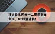 九游体育-穆古鲁扎迎来十二赛季高光表现，G2球迷沸腾！的简单介绍