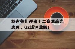 九游体育-穆古鲁扎迎来十二赛季高光表现，G2球迷沸腾！的简单介绍